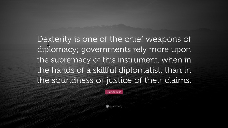 James Ellis Quote: “Dexterity is one of the chief weapons of diplomacy; governments rely more upon the supremacy of this instrument, when in the hands of a skillful diplomatist, than in the soundness or justice of their claims.”
