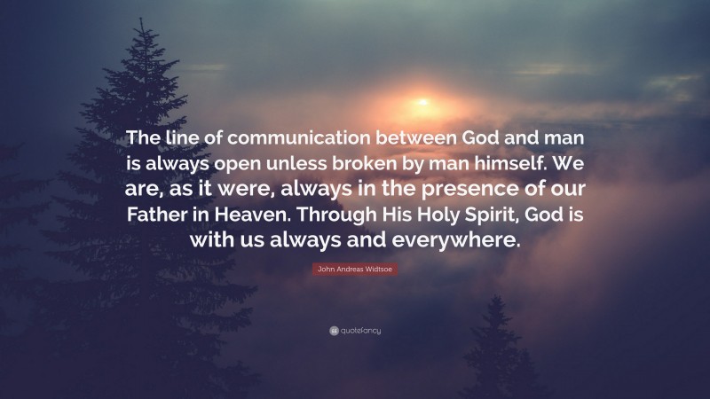 John Andreas Widtsoe Quote: “The line of communication between God and man is always open unless broken by man himself. We are, as it were, always in the presence of our Father in Heaven. Through His Holy Spirit, God is with us always and everywhere.”