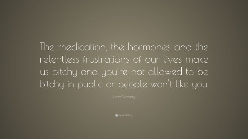 Liane Moriarty Quote: “The medication, the hormones and the relentless frustrations of our lives make us bitchy and you’re not allowed to be bitchy in public or people won’t like you.”