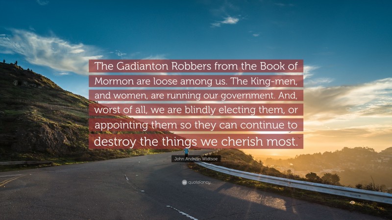 John Andreas Widtsoe Quote: “The Gadianton Robbers from the Book of Mormon are loose among us. The King-men, and women, are running our government. And, worst of all, we are blindly electing them, or appointing them so they can continue to destroy the things we cherish most.”