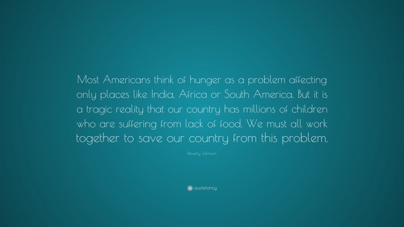 Beverly Johnson Quote: “Most Americans think of hunger as a problem affecting only places like India, Africa or South America. But it is a tragic reality that our country has millions of children who are suffering from lack of food. We must all work together to save our country from this problem.”