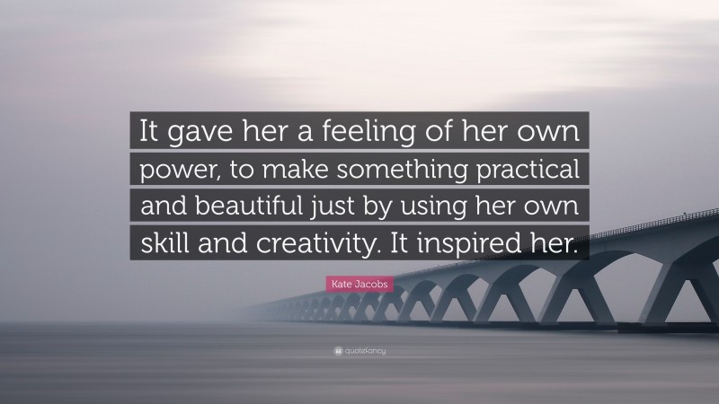 Kate Jacobs Quote: “It gave her a feeling of her own power, to make something practical and beautiful just by using her own skill and creativity. It inspired her.”