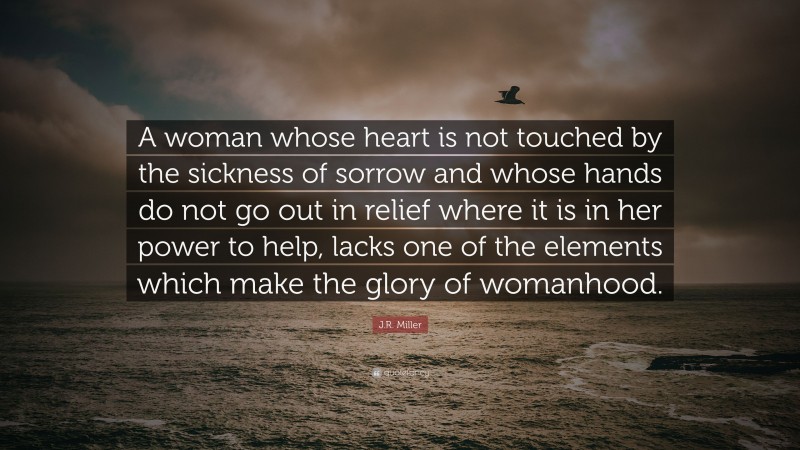 J.R. Miller Quote: “A woman whose heart is not touched by the sickness of sorrow and whose hands do not go out in relief where it is in her power to help, lacks one of the elements which make the glory of womanhood.”