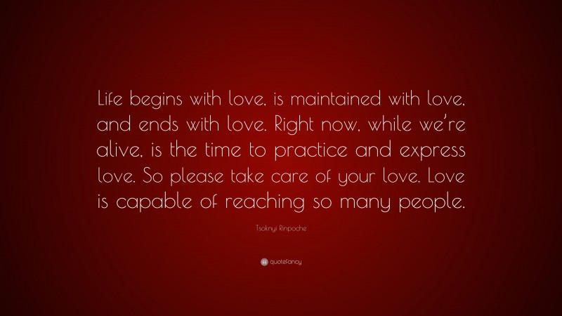 Tsoknyi Rinpoche Quote: “Life begins with love, is maintained with love, and ends with love. Right now, while we’re alive, is the time to practice and express love. So please take care of your love. Love is capable of reaching so many people.”