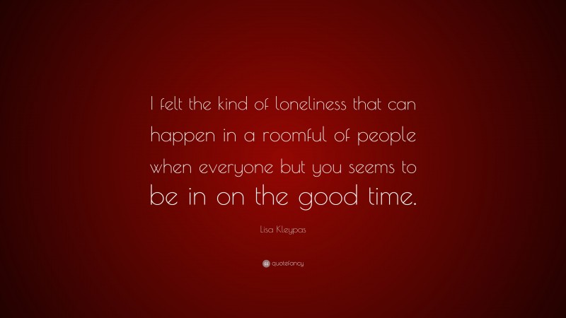 Lisa Kleypas Quote: “I felt the kind of loneliness that can happen in a roomful of people when everyone but you seems to be in on the good time.”