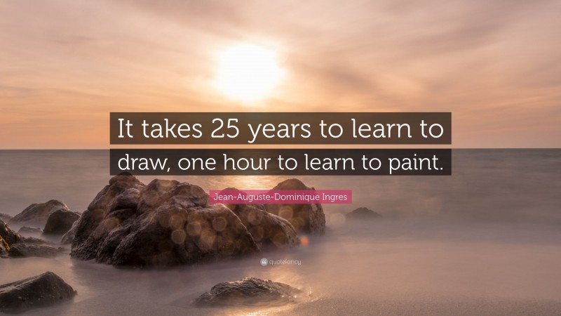 Jean-Auguste-Dominique Ingres Quote: “It takes 25 years to learn to draw, one hour to learn to paint.”