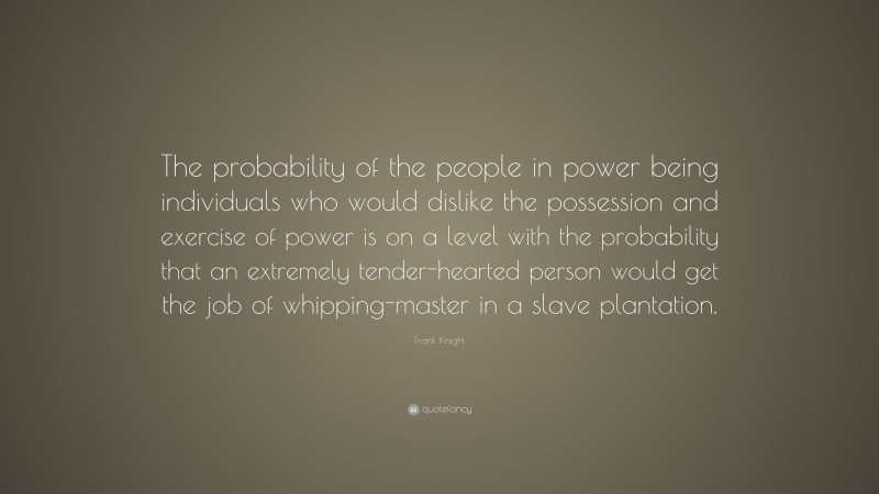 Frank Knight Quote: “The probability of the people in power being individuals who would dislike the possession and exercise of power is on a level with the probability that an extremely tender-hearted person would get the job of whipping-master in a slave plantation.”