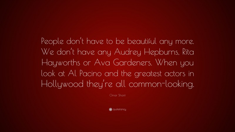 Omar Sharif Quote: “People don’t have to be beautiful any more. We don’t have any Audrey Hepburns, Rita Hayworths or Ava Gardeners. When you look at Al Pacino and the greatest actors in Hollywood they’re all common-looking.”