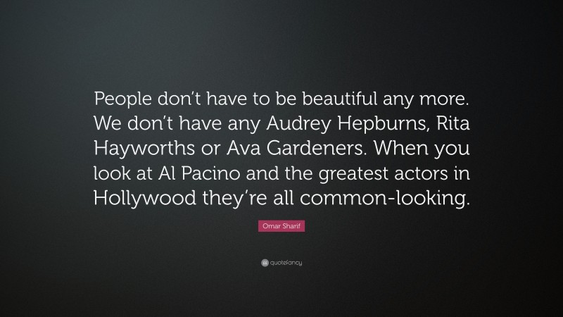 Omar Sharif Quote: “People don’t have to be beautiful any more. We don’t have any Audrey Hepburns, Rita Hayworths or Ava Gardeners. When you look at Al Pacino and the greatest actors in Hollywood they’re all common-looking.”