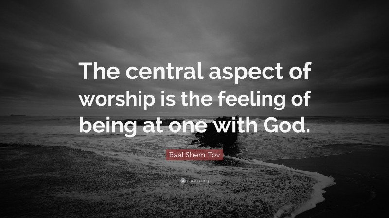 Baal Shem Tov Quote: “The central aspect of worship is the feeling of being at one with God.”