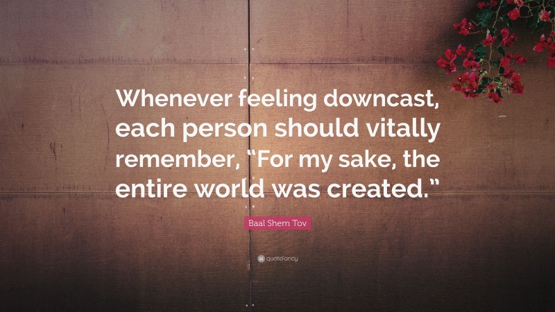 Baal Shem Tov Quote: “Whenever feeling downcast, each person should vitally remember, “For my sake, the entire world was created.””