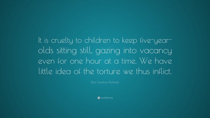Ellen Swallow Richards Quote: “It is cruelty to children to keep five-year-olds sitting still, gazing into vacancy even for one hour at a time. We have little idea of the torture we thus inflict.”