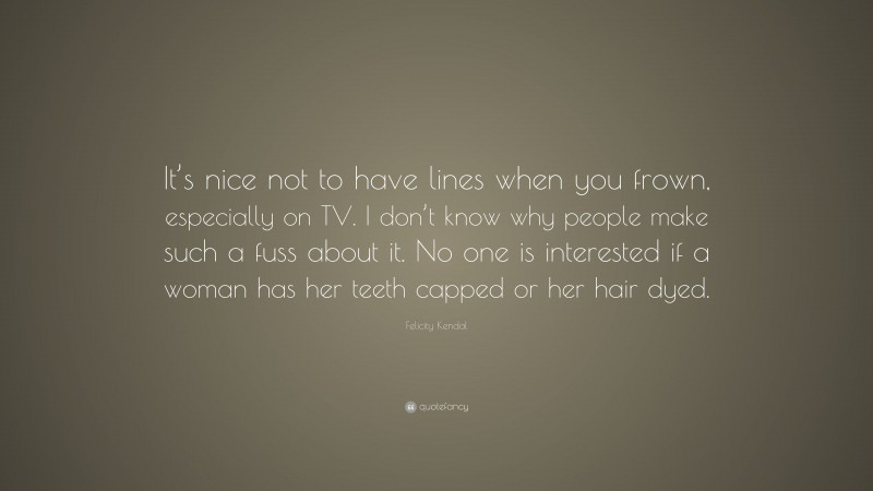 Felicity Kendal Quote: “It’s nice not to have lines when you frown, especially on TV. I don’t know why people make such a fuss about it. No one is interested if a woman has her teeth capped or her hair dyed.”