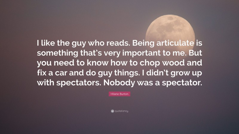 Hilarie Burton Quote: “I like the guy who reads. Being articulate is something that’s very important to me. But you need to know how to chop wood and fix a car and do guy things. I didn’t grow up with spectators. Nobody was a spectator.”