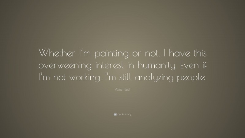 Alice Neel Quote: “Whether I’m painting or not, I have this overweening interest in humanity. Even if I’m not working, I’m still analyzing people.”