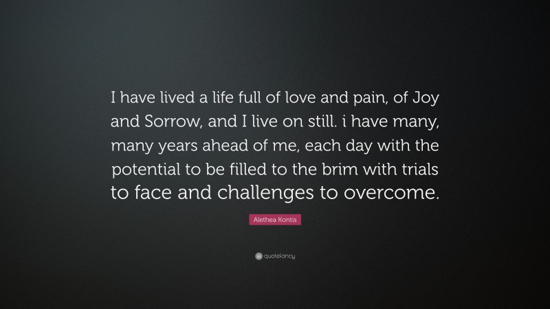 Alethea Kontis Quote: “I have lived a life full of love and pain, of Joy and Sorrow, and I live on still. i have many, many years ahead of me, each day with the potential to be filled to the brim with trials to face and challenges to overcome.”