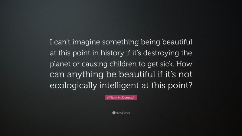 William McDonough Quote: “I can’t imagine something being beautiful at this point in history if it’s destroying the planet or causing children to get sick. How can anything be beautiful if it’s not ecologically intelligent at this point?”