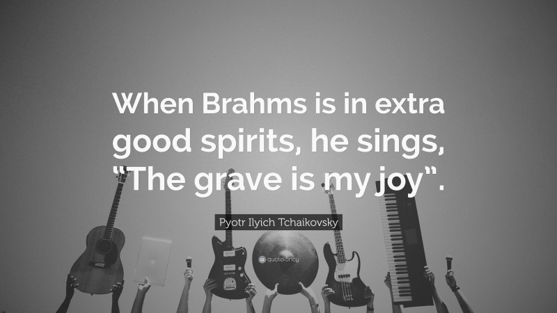 Pyotr Ilyich Tchaikovsky Quote: “When Brahms is in extra good spirits, he sings, “The grave is my joy”.”