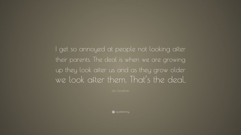 Len Goodman Quote: “I get so annoyed at people not looking after their parents. The deal is when we are growing up they look after us and as they grow older we look after them. That’s the deal.”