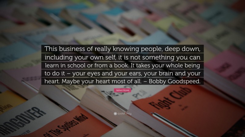 James Howe Quote: “This business of really knowing people, deep down, including your own self, it is not something you can learn in school or from a book. It takes your whole being to do it – your eyes and your ears, your brain and your heart. Maybe your heart most of all. – Bobby Goodspeed.”