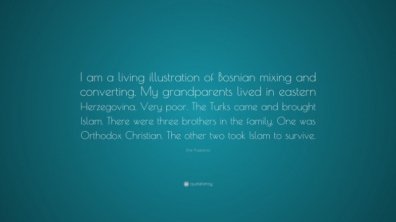 Emir Kusturica Quote: “I am a living illustration of Bosnian mixing and converting. My grandparents lived in eastern Herzegovina. Very poor. The Turks came and brought Islam. There were three brothers in the family. One was Orthodox Christian. The other two took Islam to survive.”