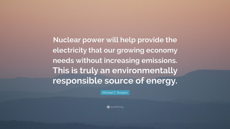 Michael C. Burgess Quote: “Nuclear power will help provide the electricity that our growing economy needs without increasing emissions. This is truly an environmentally responsible source of energy.”