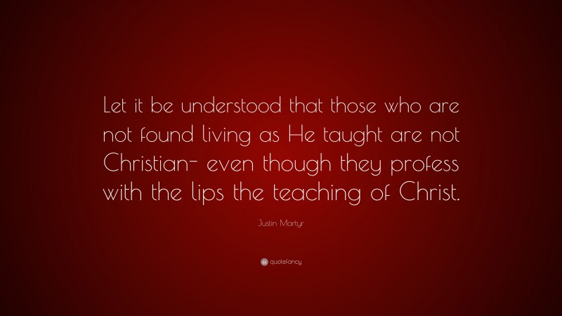 Justin Martyr Quote: “Let it be understood that those who are not found living as He taught are not Christian- even though they profess with the lips the teaching of Christ.”