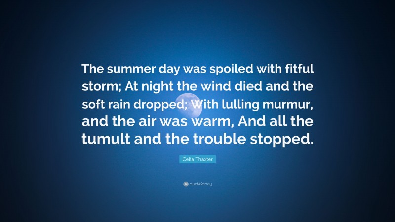 Celia Thaxter Quote: “The summer day was spoiled with fitful storm; At night the wind died and the soft rain dropped; With lulling murmur, and the air was warm, And all the tumult and the trouble stopped.”