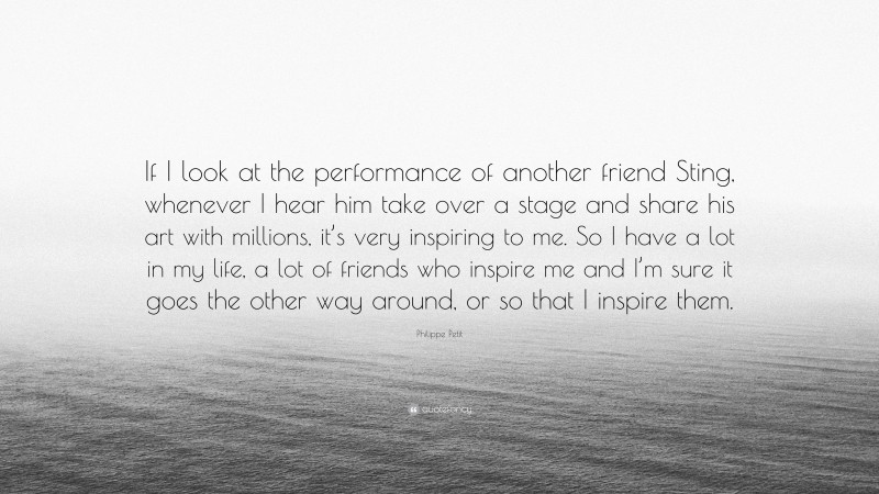 Philippe Petit Quote: “If I look at the performance of another friend Sting, whenever I hear him take over a stage and share his art with millions, it’s very inspiring to me. So I have a lot in my life, a lot of friends who inspire me and I’m sure it goes the other way around, or so that I inspire them.”