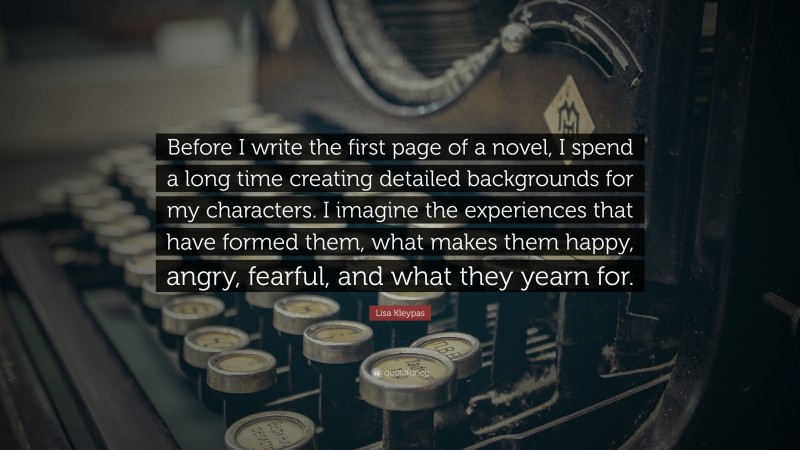 Lisa Kleypas Quote: “Before I write the first page of a novel, I spend a long time creating detailed backgrounds for my characters. I imagine the experiences that have formed them, what makes them happy, angry, fearful, and what they yearn for.”