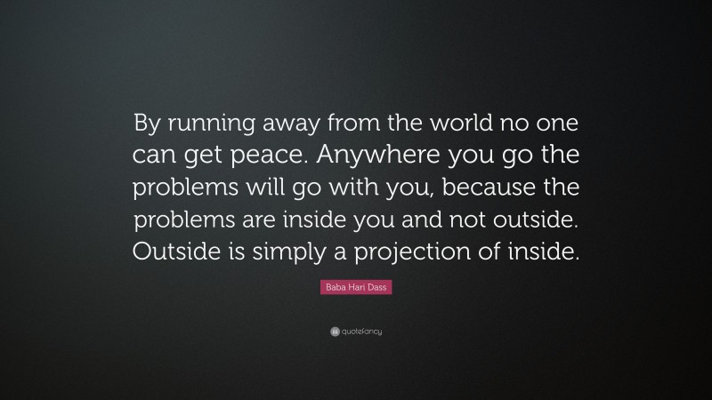 Baba Hari Dass Quote: “By running away from the world no one can get peace. Anywhere you go the problems will go with you, because the problems are inside you and not outside. Outside is simply a projection of inside.”