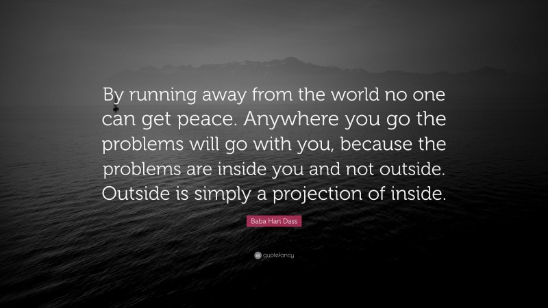 Baba Hari Dass Quote: “By running away from the world no one can get peace. Anywhere you go the problems will go with you, because the problems are inside you and not outside. Outside is simply a projection of inside.”