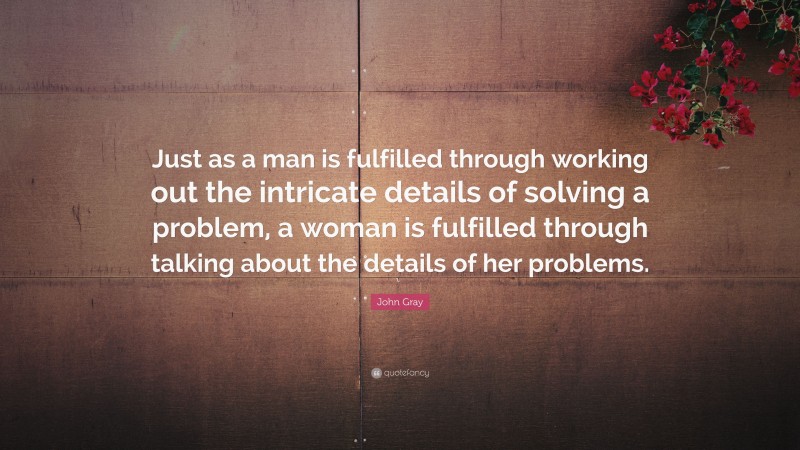 John Gray Quote: “Just as a man is fulfilled through working out the intricate details of solving a problem, a woman is fulfilled through talking about the details of her problems.”