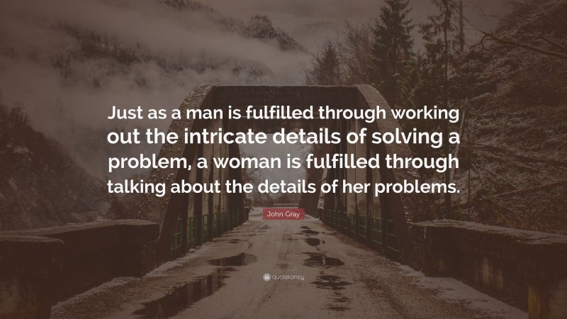 John Gray Quote: “Just as a man is fulfilled through working out the intricate details of solving a problem, a woman is fulfilled through talking about the details of her problems.”