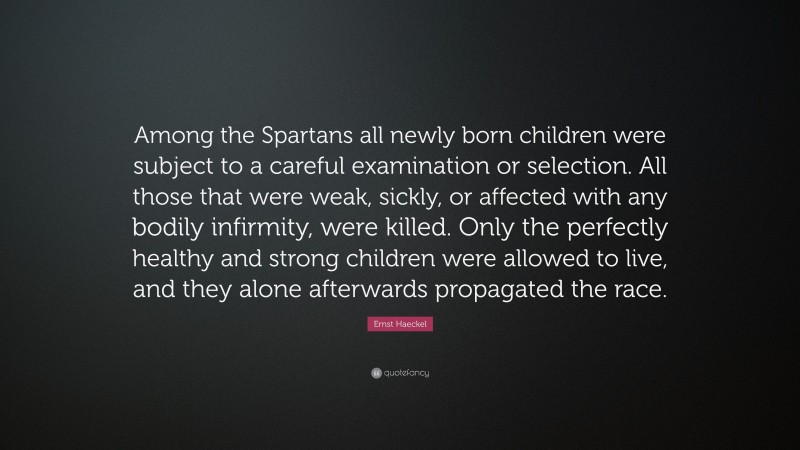 Ernst Haeckel Quote: “Among the Spartans all newly born children were subject to a careful examination or selection. All those that were weak, sickly, or affected with any bodily infirmity, were killed. Only the perfectly healthy and strong children were allowed to live, and they alone afterwards propagated the race.”