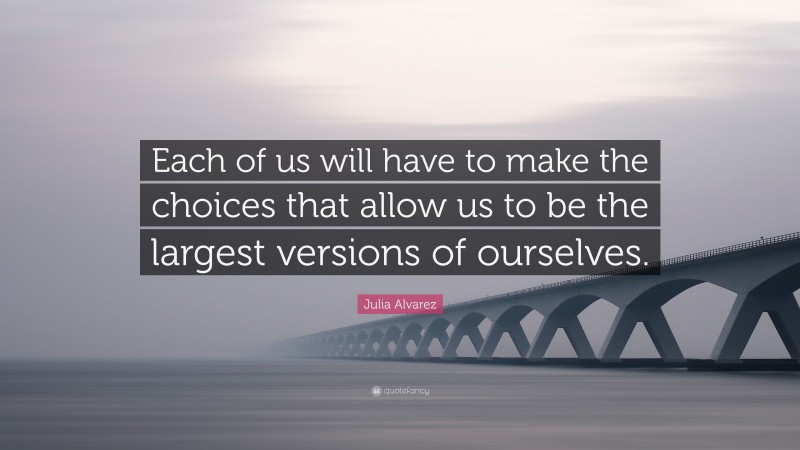 Julia Alvarez Quote: “Each of us will have to make the choices that allow us to be the largest versions of ourselves.”