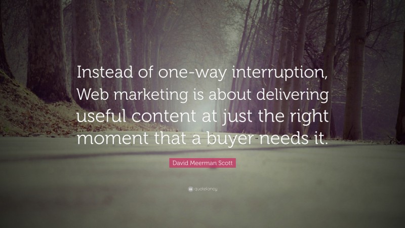 David Meerman Scott Quote: “Instead of one-way interruption, Web marketing is about delivering useful content at just the right moment that a buyer needs it.”