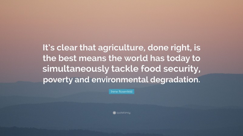 Irene Rosenfeld Quote: “It’s clear that agriculture, done right, is the best means the world has today to simultaneously tackle food security, poverty and environmental degradation.”