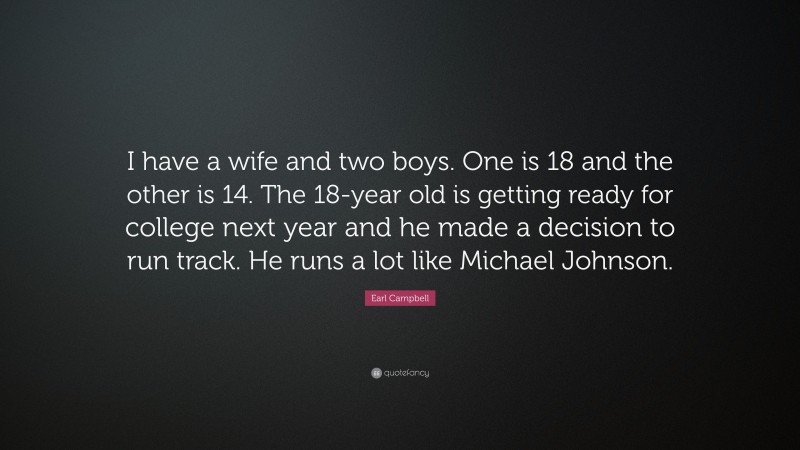 Earl Campbell Quote: “I have a wife and two boys. One is 18 and the other is 14. The 18-year old is getting ready for college next year and he made a decision to run track. He runs a lot like Michael Johnson.”