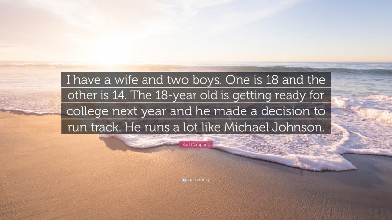 Earl Campbell Quote: “I have a wife and two boys. One is 18 and the other is 14. The 18-year old is getting ready for college next year and he made a decision to run track. He runs a lot like Michael Johnson.”