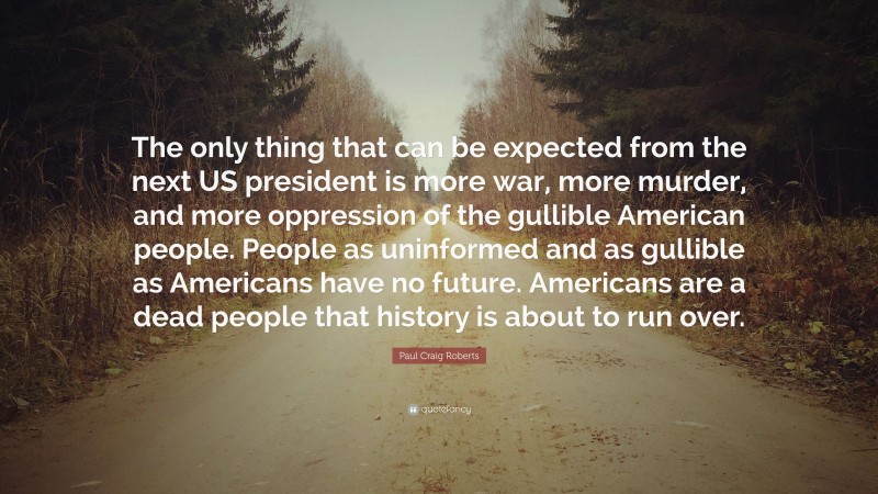 Paul Craig Roberts Quote: “The only thing that can be expected from the next US president is more war, more murder, and more oppression of the gullible American people. People as uninformed and as gullible as Americans have no future. Americans are a dead people that history is about to run over.”