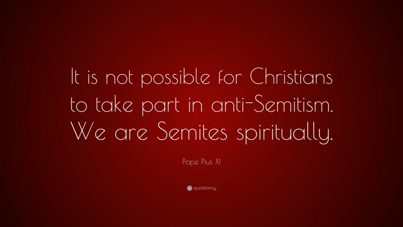 Pope Pius XI Quote: “It is not possible for Christians to take part in anti-Semitism. We are Semites spiritually.”