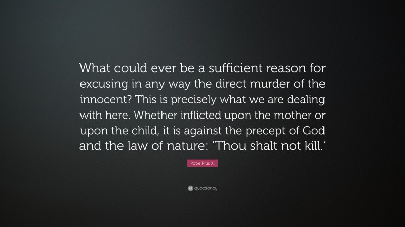 Pope Pius XI Quote: “What could ever be a sufficient reason for excusing in any way the direct murder of the innocent? This is precisely what we are dealing with here. Whether inflicted upon the mother or upon the child, it is against the precept of God and the law of nature: ‘Thou shalt not kill.’”