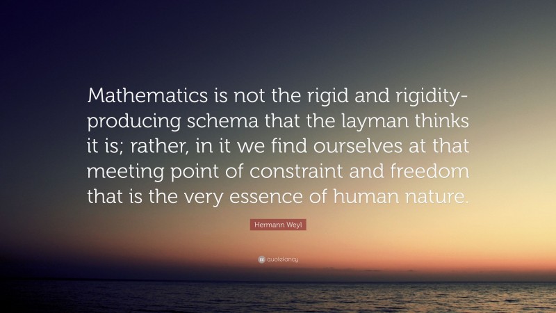 Hermann Weyl Quote: “Mathematics is not the rigid and rigidity-producing schema that the layman thinks it is; rather, in it we find ourselves at that meeting point of constraint and freedom that is the very essence of human nature.”