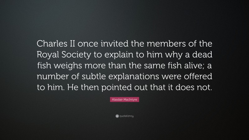 Alasdair MacIntyre Quote: “Charles II once invited the members of the Royal Society to explain to him why a dead fish weighs more than the same fish alive; a number of subtle explanations were offered to him. He then pointed out that it does not.”