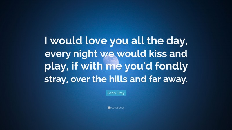 John Gray Quote: “I would love you all the day, every night we would kiss and play, if with me you’d fondly stray, over the hills and far away.”