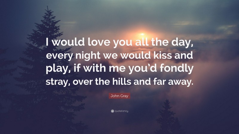 John Gray Quote: “I would love you all the day, every night we would kiss and play, if with me you’d fondly stray, over the hills and far away.”