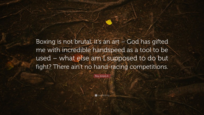 Roy Jones Jr. Quote: “Boxing is not brutal, it’s an art – God has gifted me with incredible handspeed as a tool to be used – what else am I supposed to do but fight? There ain’t no hand-racing competitions.”