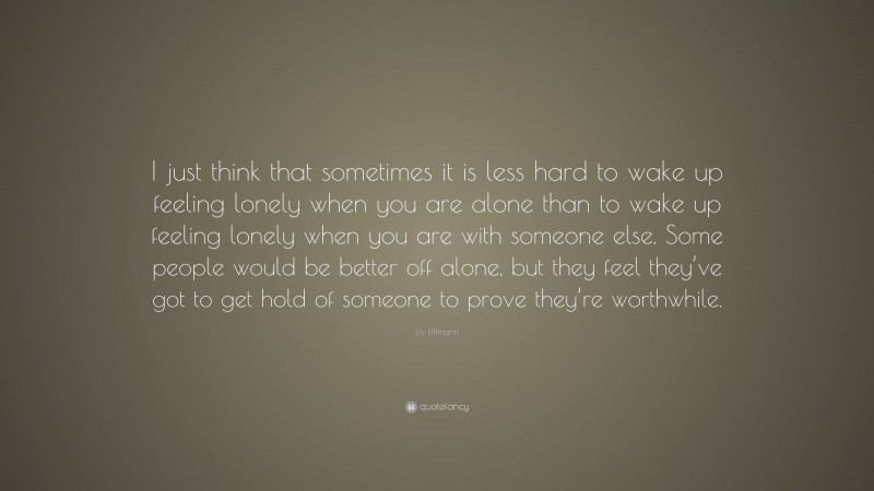 Liv Ullmann Quote: “I just think that sometimes it is less hard to wake up feeling lonely when you are alone than to wake up feeling lonely when you are with someone else. Some people would be better off alone, but they feel they’ve got to get hold of someone to prove they’re worthwhile.”