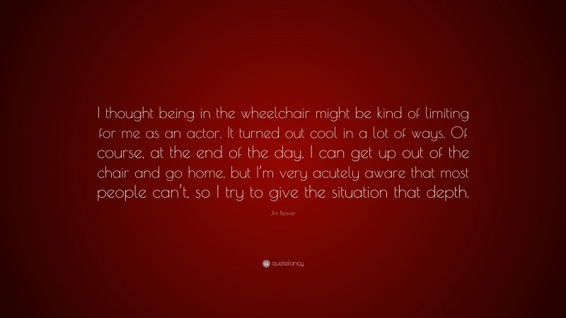 Jim Beaver Quote: “I thought being in the wheelchair might be kind of limiting for me as an actor. It turned out cool in a lot of ways. Of course, at the end of the day, I can get up out of the chair and go home, but I’m very acutely aware that most people can’t, so I try to give the situation that depth.”